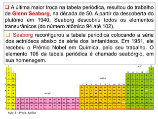 q A última maior troca na tabela periódica, resultou do trabalho
de Glenn Seaborg, na década de 50. A partir da descobert...