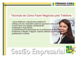 Técnicas de Como Fazer Negócios pelo Telefone

• Como Melhorar o atendimento telefônico?
2.Risque do seu vocabulário palavras que levar a discussão
3.Como fazer uma ligação corretamente?
4.Objeções X Argumentos
5.Características fundamentais de um profissional ao telefone
6.Palavras e atitudes “mágicas” visando melhorar o relacionamento
profissional e o cliente
 