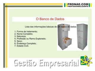 O Banco de Dados

          Lista das informações básicas de um banco de dados:

1. Forma de tratamento;
2. Nome Completo;
3. Natureza;
4. Profissão ou Ramo Explorado;
5. Sexo;
6. Endereço Completo;
7. Estado Civil.
 