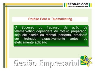 Roteiro Para o Telemarketing

O Sucesso ou fracasso da ação de
telemarketing dependerá do roteiro preparado,
seja ele escrito ou mental, portanto, precisará
ser    treinado   exaustivamente    antes    de
efetivamente aplicá-lo
 