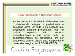 Ética Profissional e Relações Sociais

As leis de cada profissão são elaboradas com
o objetivo de proteger os profissionais, a
categoria como um todo e as pessoas que
dependem daquele profissional, mas há
muitos       aspectos      não       previstos
especificamente e que fazem parte do
comprometimento do profissional em ser
eticamente correto, aquele que, independente
de receber elogios, faz A COISA CERTA.
 