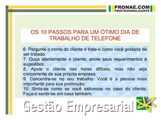 OS 10 PASSOS PARA UM ÓTIMO DIA DE
         TRABALHO DE TELEFONE
6. Pergunte o nome do cliente é trate-o como você gostaria de
ser tratado;
7. Ouça atentamente o cliente, anote seus requerimentos é
sugestões;
8. Apoie o cliente nas horas difíceis, mas não seja
concorrente de sua própria empresa;
9. Concentre-se no seu trabalho. Você é a pessoa mais
importante para sua promoção;
10. Sinta-se como se você estivesse na casa do cliente.
Faça-o sentir-se em casa também.
 