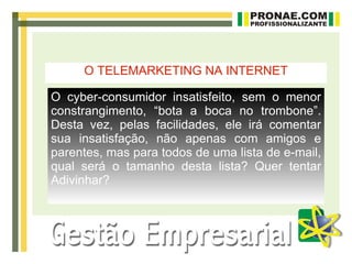 O TELEMARKETING NA INTERNET

O cyber-consumidor insatisfeito, sem o menor
constrangimento, “bota a boca no trombone”.
Desta vez, pelas facilidades, ele irá comentar
sua insatisfação, não apenas com amigos e
parentes, mas para todos de uma lista de e-mail,
qual será o tamanho desta lista? Quer tentar
Adivinhar?
 