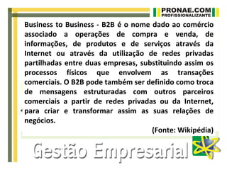 Business to Business - B2B é o nome dado ao comércio
associado a operações de compra e venda, de
informações, de produtos e de serviços através da
Internet ou através da utilização de redes privadas
partilhadas entre duas empresas, substituindo assim os
processos físicos que envolvem as transações
comerciais. O B2B pode também ser definido como troca
de mensagens estruturadas com outros parceiros
comerciais a partir de redes privadas ou da Internet,
para criar e transformar assim as suas relações de
negócios.
                                    (Fonte: Wikipédia)
 