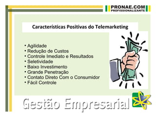 Características Positivas do Telemarketing



  Agilidade

  Redução de Custos

  Controle Imediato e Resultados

  Seletividade

  Baixo Investimento

  Grande Penetração

  Contato Direto Com o Consumidor

  Fácil Controle
 