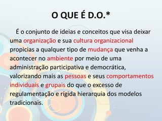 O QUE É D.O.*
É o conjunto de ideias e conceitos que visa deixar
uma organização e sua cultura organizacional
propicias a qualquer tipo de mudança que venha a
acontecer no ambiente por meio de uma
administração participativa e democrática,
valorizando mais as pessoas e seus comportamentos
individuais e grupais do que o excesso de
regulamentação e rígida hierarquia dos modelos
tradicionais.
 