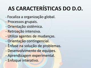 AS CARACTERÍSTICAS DO D.O.
- Focaliza a organização global.
- Processos grupais.
- Orientação sistêmica.
- Retroação intensiva.
- Utiliza agentes de mudanças.
- Orientação contingencial.
- Ênfase na solução de problemas.
- Desenvolvimento de equipes.
- Aprendizagem experimental.
- Enfoque interativo.
 
