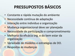 PRESSUPOSTOS BÁSICOS
• Constante e rápida mutação do ambiente
• Necessidade contínua de adaptação
• Interação entre indivíduo e organização
• Mudança organizacional deve ser planejada
• Necessidade de participação e comprometimento
• Melhoria da eficácia org. e do bem estar da
organização
• Variedade de modelos e estratégias de DO.
• Respostas às mudanças
 