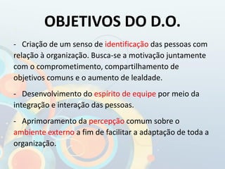 OBJETIVOS DO D.O.
- Criação de um senso de identificação das pessoas com
relação à organização. Busca-se a motivação juntamente
com o comprometimento, compartilhamento de
objetivos comuns e o aumento de lealdade.
- Desenvolvimento do espírito de equipe por meio da
integração e interação das pessoas.
- Aprimoramento da percepção comum sobre o
ambiente externo a fim de facilitar a adaptação de toda a
organização.
 