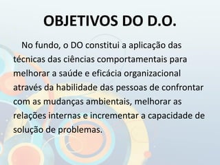 OBJETIVOS DO D.O.
No fundo, o DO constitui a aplicação das
técnicas das ciências comportamentais para
melhorar a saúde e eficácia organizacional
através da habilidade das pessoas de confrontar
com as mudanças ambientais, melhorar as
relações internas e incrementar a capacidade de
solução de problemas.
 
