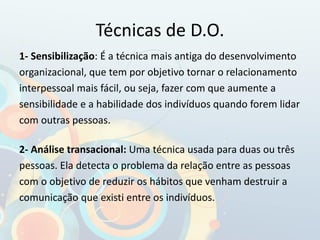 Técnicas de D.O.
1- Sensibilização: É a técnica mais antiga do desenvolvimento
organizacional, que tem por objetivo tornar o relacionamento
interpessoal mais fácil, ou seja, fazer com que aumente a
sensibilidade e a habilidade dos indivíduos quando forem lidar
com outras pessoas.
2- Análise transacional: Uma técnica usada para duas ou três
pessoas. Ela detecta o problema da relação entre as pessoas
com o objetivo de reduzir os hábitos que venham destruir a
comunicação que existi entre os indivíduos.
 