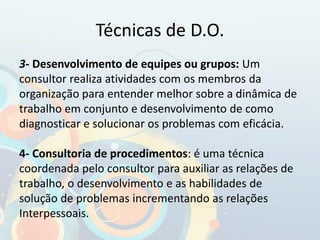 Técnicas de D.O.
3- Desenvolvimento de equipes ou grupos: Um
consultor realiza atividades com os membros da
organização para entender melhor sobre a dinâmica de
trabalho em conjunto e desenvolvimento de como
diagnosticar e solucionar os problemas com eficácia.
4- Consultoria de procedimentos: é uma técnica
coordenada pelo consultor para auxiliar as relações de
trabalho, o desenvolvimento e as habilidades de
solução de problemas incrementando as relações
Interpessoais.
 