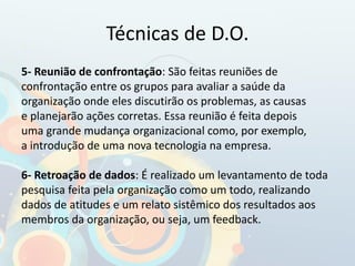 Técnicas de D.O.
5- Reunião de confrontação: São feitas reuniões de
confrontação entre os grupos para avaliar a saúde da
organização onde eles discutirão os problemas, as causas
e planejarão ações corretas. Essa reunião é feita depois
uma grande mudança organizacional como, por exemplo,
a introdução de uma nova tecnologia na empresa.
6- Retroação de dados: É realizado um levantamento de toda
pesquisa feita pela organização como um todo, realizando
dados de atitudes e um relato sistêmico dos resultados aos
membros da organização, ou seja, um feedback.
 
