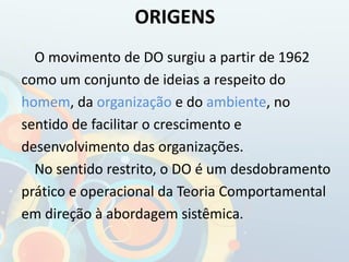 O movimento de DO surgiu a partir de 1962
como um conjunto de ideias a respeito do
homem, da organização e do ambiente, no
sentido de facilitar o crescimento e
desenvolvimento das organizações.
No sentido restrito, o DO é um desdobramento
prático e operacional da Teoria Comportamental
em direção à abordagem sistêmica.
ORIGENS
 