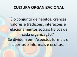 “É o conjunto de hábitos, crenças,
valores e tradições, interações e
relacionamentos sociais típicos de
cada organização.”
Se dividem em: Aspectos formais e
abertos e informais e ocultos.
CULTURA ORGANIZACIONAL
 