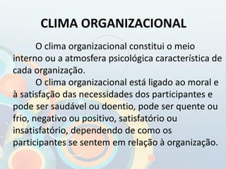 CLIMA ORGANIZACIONAL
O clima organizacional constitui o meio
interno ou a atmosfera psicológica característica de
cada organização.
O clima organizacional está ligado ao moral e
à satisfação das necessidades dos participantes e
pode ser saudável ou doentio, pode ser quente ou
frio, negativo ou positivo, satisfatório ou
insatisfatório, dependendo de como os
participantes se sentem em relação à organização.
 