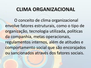 CLIMA ORGANIZACIONAL
O conceito de clima organizacional
envolve fatores estruturais, como o tipo de
organização, tecnologia utilizada, políticas
da companhia, metas operacionais,
regulamentos internos, além de atitudes e
comportamento social que são encorajados
ou sancionados através dos fatores sociais.
 