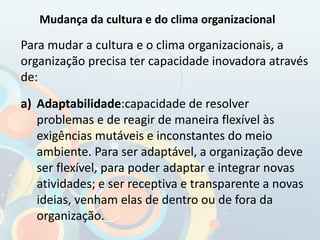 Para mudar a cultura e o clima organizacionais, a
organização precisa ter capacidade inovadora através
de:
a) Adaptabilidade:capacidade de resolver
problemas e de reagir de maneira flexível às
exigências mutáveis e inconstantes do meio
ambiente. Para ser adaptável, a organização deve
ser flexível, para poder adaptar e integrar novas
atividades; e ser receptiva e transparente a novas
ideias, venham elas de dentro ou de fora da
organização.
Mudança da cultura e do clima organizacional
 