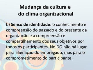 b) Senso de identidade: o conhecimento e
compreensão do passado e do presente da
organização e a compreensão e
compartilhamento dos seus objetivos por
todos os participantes. No DO não há lugar
para alienação do empregado, mas para o
comprometimento do participante.
Mudança da cultura e
do clima organizacional
 