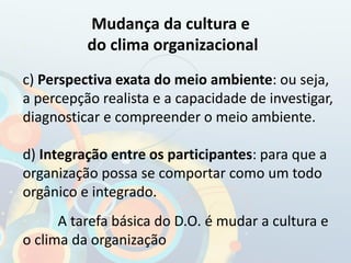 c) Perspectiva exata do meio ambiente: ou seja,
a percepção realista e a capacidade de investigar,
diagnosticar e compreender o meio ambiente.
d) Integração entre os participantes: para que a
organização possa se comportar como um todo
orgânico e integrado.
A tarefa básica do D.O. é mudar a cultura e
o clima da organização
Mudança da cultura e
do clima organizacional
 