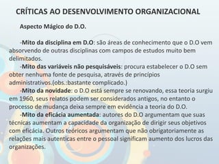 Aspecto Mágico do D.O.
-Mito da disciplina em D.O: são áreas de conhecimento que o D.O vem
absorvendo de outras disciplinas com campos de estudos muito bem
delimitados.
-Mito das variáveis não pesquisáveis: procura estabelecer o D.O sem
obter nenhuma fonte de pesquisa, através de princípios
administrativos.(obs.:bastante complicado.)
-Mito da novidade: o D.O está sempre se renovando, essa teoria surgiu
em 1960, seus relatos podem ser considerados antigos, no entanto o
processo de mudança deixa sempre em evidência a teoria do D.O.
-Mito da eficácia aumentada: autores do D.O argumentam que suas
técnicas aumentam a capacidade da organização de dirigir seus objetivos
com eficácia. Outros teóricos argumentam que não obrigatoriamente as
relações mais autenticas entre o pessoal significam aumento dos lucros das
organizações.
CRÍTICAS AO DESENVOLVIMENTO ORGANIZACIONAL
 