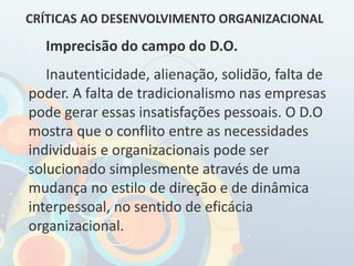 Imprecisão do campo do D.O.
Inautenticidade, alienação, solidão, falta de
poder. A falta de tradicionalismo nas empresas
pode gerar essas insatisfações pessoais. O D.O
mostra que o conflito entre as necessidades
individuais e organizacionais pode ser
solucionado simplesmente através de uma
mudança no estilo de direção e de dinâmica
interpessoal, no sentido de eficácia
organizacional.
CRÍTICAS AO DESENVOLVIMENTO ORGANIZACIONAL
 