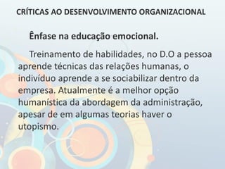 Ênfase na educação emocional.
Treinamento de habilidades, no D.O a pessoa
aprende técnicas das relações humanas, o
indivíduo aprende a se sociabilizar dentro da
empresa. Atualmente é a melhor opção
humanística da abordagem da administração,
apesar de em algumas teorias haver o
utopismo.
CRÍTICAS AO DESENVOLVIMENTO ORGANIZACIONAL
 