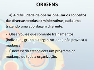 a) A dificuldade de operacionalizar os conceitos
das diversas teorias administrativas, cada uma
trazendo uma abordagem diferente.
- Observou-se que somente treinamentos
(individual, grupo ou organizacional) não provoca a
mudança.
- É necessário estabelecer um programa de
mudança de toda a organização.
ORIGENS
 