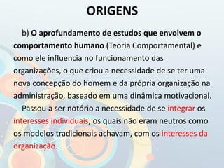 b) O aprofundamento de estudos que envolvem o
comportamento humano (Teoria Comportamental) e
como ele influencia no funcionamento das
organizações, o que criou a necessidade de se ter uma
nova concepção do homem e da própria organização na
administração, baseado em uma dinâmica motivacional.
Passou a ser notório a necessidade de se integrar os
interesses individuais, os quais não eram neutros como
os modelos tradicionais achavam, com os interesses da
organização.
ORIGENS
 