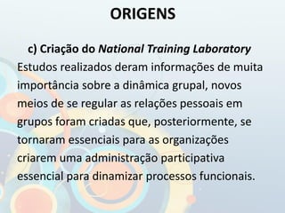 c) Criação do National Training Laboratory
Estudos realizados deram informações de muita
importância sobre a dinâmica grupal, novos
meios de se regular as relações pessoais em
grupos foram criadas que, posteriormente, se
tornaram essenciais para as organizações
criarem uma administração participativa
essencial para dinamizar processos funcionais.
ORIGENS
 