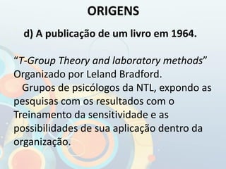 d) A publicação de um livro em 1964.
“T-Group Theory and laboratory methods”
Organizado por Leland Bradford.
Grupos de psicólogos da NTL, expondo as
pesquisas com os resultados com o
Treinamento da sensitividade e as
possibilidades de sua aplicação dentro da
organização.
ORIGENS
 