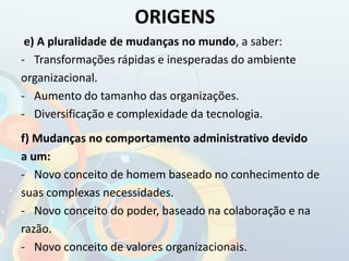 e) A pluralidade de mudanças no mundo, a saber:
- Transformações rápidas e inesperadas do ambiente
organizacional.
- Aumento do tamanho das organizações.
- Diversificação e complexidade da tecnologia.
f) Mudanças no comportamento administrativo devido
a um:
- Novo conceito de homem baseado no conhecimento de
suas complexas necessidades.
- Novo conceito do poder, baseado na colaboração e na
razão.
- Novo conceito de valores organizacionais.
ORIGENS
 