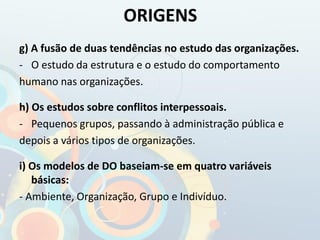 g) A fusão de duas tendências no estudo das organizações.
- O estudo da estrutura e o estudo do comportamento
humano nas organizações.
h) Os estudos sobre conflitos interpessoais.
- Pequenos grupos, passando à administração pública e
depois a vários tipos de organizações.
i) Os modelos de DO baseiam-se em quatro variáveis
básicas:
- Ambiente, Organização, Grupo e Indivíduo.
ORIGENS
 