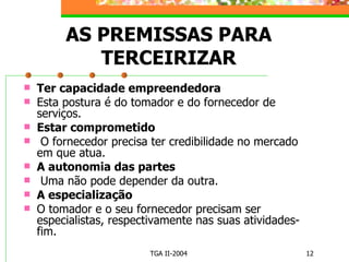 AS PREMISSAS PARA TERCEIRIZAR Ter capacidade empreendedora Esta postura é do tomador e do fornecedor de serviços. Estar comprometido O fornecedor precisa ter credibilidade no mercado em que atua. A autonomia das partes Uma não pode depender da outra.  A especialização O tomador e o seu fornecedor precisam ser especialistas, respectivamente nas suas atividades-fim. 