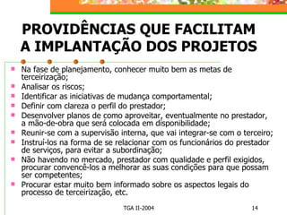 PROVIDÊNCIAS QUE FACILITAM A IMPLANTAÇÃO DOS PROJETOS Na fase de planejamento, conhecer muito bem as metas de terceirização; Analisar os riscos; Identificar as iniciativas de mudança comportamental; Definir com clareza o perfil do prestador; Desenvolver planos de como aproveitar, eventualmente no prestador, a mão-de-obra que será colocada em disponibilidade; Reunir-se com a supervisão interna, que vai integrar-se com o terceiro; Instruí-los na forma de se relacionar com os funcionários do prestador de serviços, para evitar a subordinação; Não havendo no mercado, prestador com qualidade e perfil exigidos, procurar convencê-los a melhorar as suas condições para que possam ser competentes; Procurar estar muito bem informado sobre os aspectos legais do processo de terceirização, etc. 