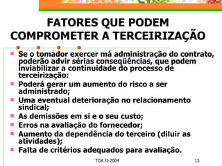 FATORES QUE PODEM COMPROMETER A TERCEIRIZAÇÃO Se o tomador exercer má administração do contrato, poderão advir sérias conseqüências, que podem inviabilizar a continuidade do processo de terceirização: Poderá gerar um aumento do risco a ser administrado; Uma eventual deterioração no relacionamento sindical; As demissões em si e o seu custo; Erros na avaliação do fornecedor; Aumento da dependência do terceiro (diluir as atividades); Falta de critérios adequados para avaliação. 
