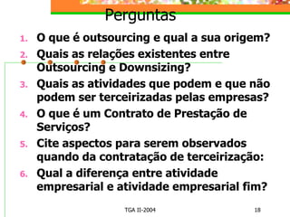 Perguntas O que é outsourcing e qual a sua origem? Quais as relações existentes entre Outsourcing e Downsizing? Quais as atividades que podem e que não podem ser terceirizadas pelas empresas? O que é um Contrato de Prestação de Serviços? Cite aspectos para serem observados quando da contratação de terceirização: Qual a diferença entre atividade empresarial e atividade empresarial fim? 