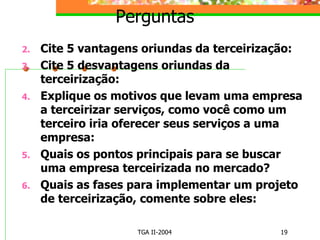 Perguntas Cite 5 vantagens oriundas da terceirização: Cite 5 desvantagens oriundas da terceirização: Explique os motivos que levam uma empresa a terceirizar serviços, como você como um terceiro iria oferecer seus serviços a uma empresa: Quais os pontos principais para se buscar uma empresa terceirizada no mercado? Quais as fases para implementar um projeto de terceirização, comente sobre eles: 