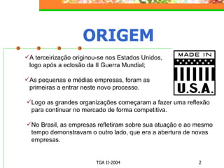 ORIGEM A terceirização originou-se nos Estados Unidos, logo após a eclosão da II Guerra Mundial; As pequenas e médias empresas, foram as primeiras a entrar neste novo processo. Logo as grandes organizações começaram a fazer uma reflexão para continuar no mercado de forma competitiva. No Brasil, as empresas refletiram sobre sua atuação e ao mesmo tempo demonstravam o outro lado, que era a abertura de novas empresas. 