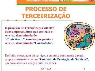 PROCESSO DE TERCEIRIZAÇÃO O processo de Terceirização envolve duas empresas, uma que contrata o serviço, denominada de  “Contratante” , e outra que presta o serviço, denominada  “Contratada” . Definido o prestador de serviço, a empresa contratante deverá propor a assinatura de um  “Contrato de Prestação de Serviços” ,  que formalizará a relação entre as partes. 