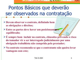 Pontos Básicos que deverão ser observados na contratação Devem observar o contrato, definindo bem as obrigações e direitos; Entre as partes deve haver um posicionamento  equilibrado;   É sempre bom  incluir no contrato, cláusulas prevendo o risco do tomador vir a ser interrogado judicialmente por uma obrigação trabalhista não cumprida pelo prestador; No   contrato recomenda-se que o contratante não queira levar vantagem com este; 