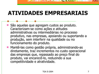 ATIVIDADES EMPRESARIAIS São aquelas que agregam custos ao produto. Caracterizam-se como ações e atitudes administrativas ou intermediárias no processo produtivo, nas empresas, apoiando ou suportando a produção, sem interferir na qualidade ou no funcionamento do produto. Mantê-las como gestão própria, administrando-as diretamente, traz incrementos no custo operacional das empresas que, repassado ao preço final do produto, vai encarecê-lo, reduzindo a sua competitividade e atratividade. 