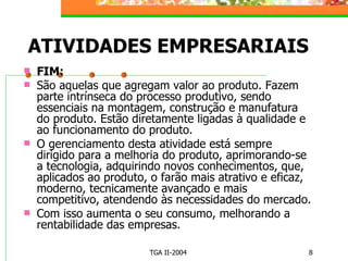 ATIVIDADES EMPRESARIAIS FIM: São aquelas que agregam valor ao produto. Fazem parte intrínseca do processo produtivo, sendo essenciais na montagem, construção e manufatura do produto. Estão diretamente ligadas à qualidade e ao funcionamento do produto. O gerenciamento desta atividade está sempre dirigido para a melhoria do produto, aprimorando-se a tecnologia, adquirindo novos conhecimentos, que, aplicados ao produto, o farão mais atrativo e eficaz, moderno, tecnicamente avançado e mais competitivo, atendendo às necessidades do mercado. Com isso aumenta o seu consumo, melhorando a rentabilidade das empresas. 