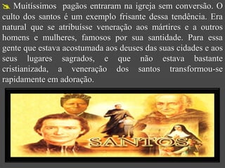  Muitíssimos pagãos entraram na igreja sem conversão. O
culto dos santos é um exemplo frisante dessa tendência. Era
natural que se atribuísse veneração aos mártires e a outros
homens e mulheres, famosos por sua santidade. Para essa
gente que estava acostumada aos deuses das suas cidades e aos
seus lugares sagrados, e que não estava bastante
cristianizada, a veneração dos santos transformou-se
rapidamente em adoração.
 