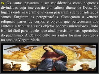  Os santos passaram a ser considerados como pequenas
divindades cuja intercessão era valiosa diante de Deus. Os
lugares onde nasceram e viveram passaram a ser considerados
santos. Surgiram as peregrinações. Começaram a venerar
relíquias, partes de corpos e objetos que pertecenram aos
santos e a tributar a esses objetos poderes miraculosos. Tudo
isto foi fácil para aqueles que ainda persistiam nas supertições
do paganismo. A idéia do culto aos santos foi mais acentuada
no caso da Virgem Maria.
 