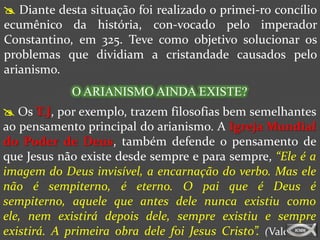  Diante desta situação foi realizado o primei-ro concílio
ecumênico da história, con-vocado pelo imperador
Constantino, em 325. Teve como objetivo solucionar os
problemas que dividiam a cristandade causados pelo
arianismo.
             O ARIANISMO AINDA EXISTE?
 Os T.J, por exemplo, trazem filosofias bem semelhantes
ao pensamento principal do arianismo. A Igreja Mundial
do Poder de Deus, também defende o pensamento de
que Jesus não existe desde sempre e para sempre, “Ele é a
imagem do Deus invisível, a encarnação do verbo. Mas ele
não é sempiterno, é eterno. O pai que é Deus é
sempiterno, aquele que antes dele nunca existiu como
ele, nem existirá depois dele, sempre existiu e sempre
existirá. A primeira obra dele foi Jesus Cristo”. (Valdemiro
 