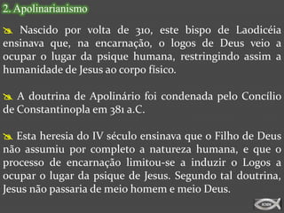 2. Apolinarianismo
 Nascido por volta de 310, este bispo de Laodicéia
ensinava que, na encarnação, o logos de Deus veio a
ocupar o lugar da psique humana, restringindo assim a
humanidade de Jesus ao corpo físico.

 A doutrina de Apolinário foi condenada pelo Concílio
de Constantinopla em 381 a.C.

 Esta heresia do IV século ensinava que o Filho de Deus
não assumiu por completo a natureza humana, e que o
processo de encarnação limitou-se a induzir o Logos a
ocupar o lugar da psique de Jesus. Segundo tal doutrina,
Jesus não passaria de meio homem e meio Deus.
 