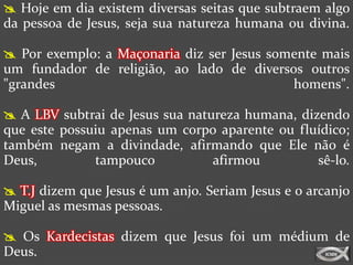  Hoje em dia existem diversas seitas que subtraem algo
da pessoa de Jesus, seja sua natureza humana ou divina.

 Por exemplo: a Maçonaria diz ser Jesus somente mais
um fundador de religião, ao lado de diversos outros
"grandes                                    homens".

 A LBV subtrai de Jesus sua natureza humana, dizendo
que este possuiu apenas um corpo aparente ou fluídico;
também negam a divindade, afirmando que Ele não é
Deus,         tampouco           afirmou         sê-lo.

 T.J dizem que Jesus é um anjo. Seriam Jesus e o arcanjo
Miguel as mesmas pessoas.

 Os Kardecistas dizem que Jesus foi um médium de
Deus.
 