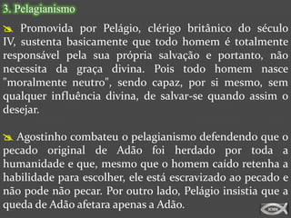 3. Pelagianismo
 Promovida por Pelágio, clérigo britânico do século
IV, sustenta basicamente que todo homem é totalmente
responsável pela sua própria salvação e portanto, não
necessita da graça divina. Pois todo homem nasce
"moralmente neutro", sendo capaz, por si mesmo, sem
qualquer influência divina, de salvar-se quando assim o
desejar.

 Agostinho combateu o pelagianismo defendendo que o
pecado original de Adão foi herdado por toda a
humanidade e que, mesmo que o homem caído retenha a
habilidade para escolher, ele está escravizado ao pecado e
não pode não pecar. Por outro lado, Pelágio insistia que a
queda de Adão afetara apenas a Adão.
 