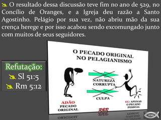  O resultado dessa discussão teve fim no ano de 529, no
Concílio de Oranges, e a Igreja deu razão a Santo
Agostinho. Pelágio por sua vez, não abriu mão da sua
crença herege e por isso acabou sendo excomungado junto
com muitos de seus seguidores.




 Refutação:
   Sl 51:5
  Rm 5:12
 